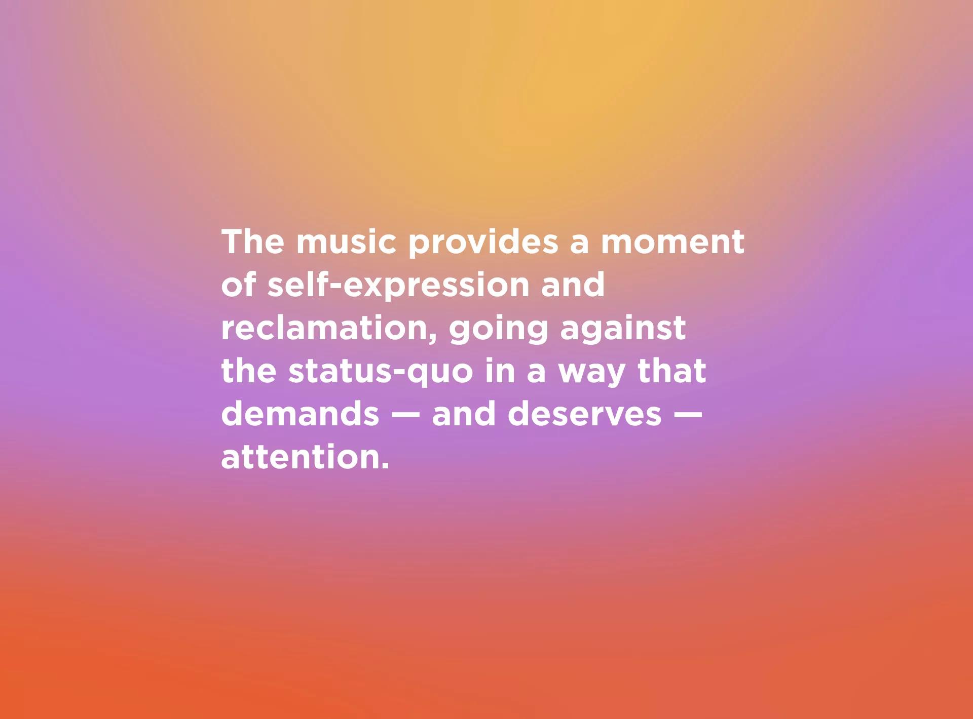 The music provides a moment of self-expression and reclamation, going against the status-quo in a way that — demands and deserves — attention.